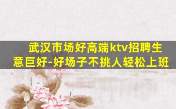 武汉市场好高端ktv招聘生意巨好-好场子不挑人轻松上班